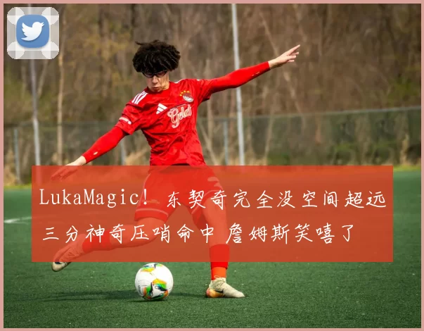 LukaMagic！东契奇完全没空间超远三分神奇压哨命中 詹姆斯笑嘻了