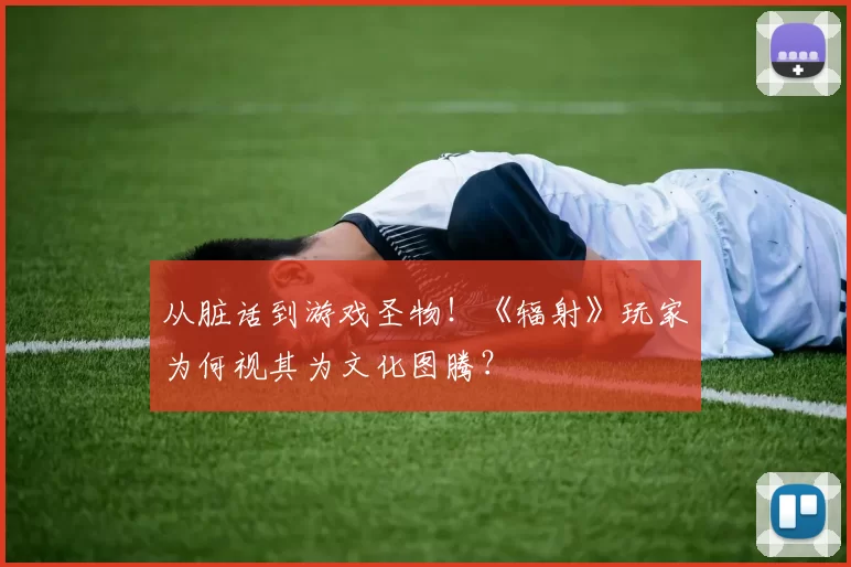 从脏话到游戏圣物！《辐射》玩家为何视其为文化图腾？