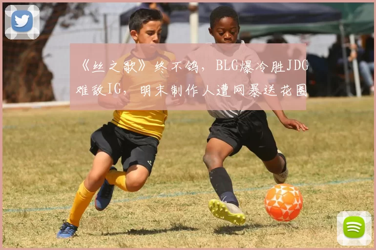 《丝之歌》终不鸽，BLG爆冷胜JDG难敌IG，明末制作人遭网暴送花圈