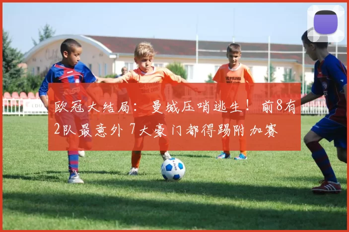 欧冠大结局：曼城压哨逃生！前8有2队最意外 7大豪门都得踢附加赛