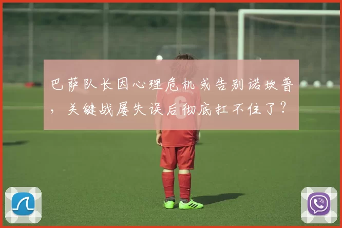 巴萨队长因心理危机或告别诺坎普，关键战屡失误后彻底扛不住了？