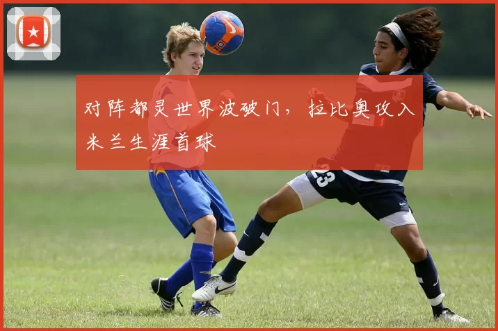 对阵都灵世界波破门，拉比奥攻入米兰生涯首球