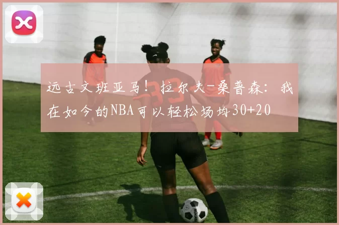 远古文班亚马！拉尔夫-桑普森：我在如今的NBA可以轻松场均30+20