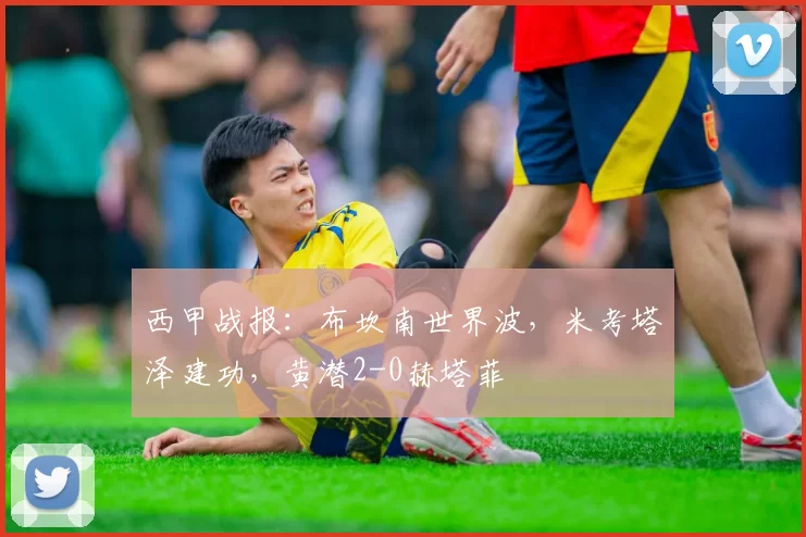 西甲战报：布坎南世界波，米考塔泽建功，黄潜2-0赫塔菲