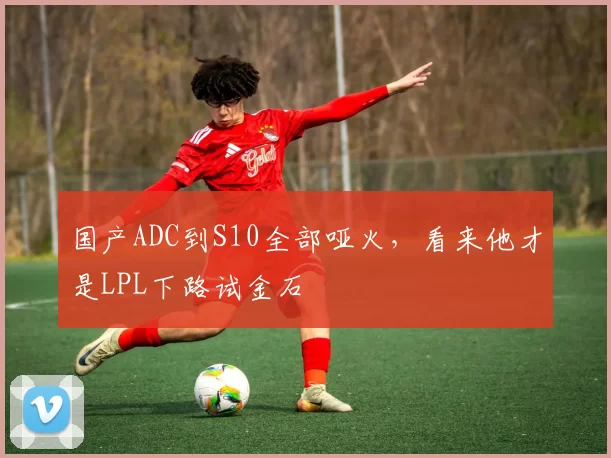 国产ADC到S10全部哑火，看来他才是LPL下路试金石