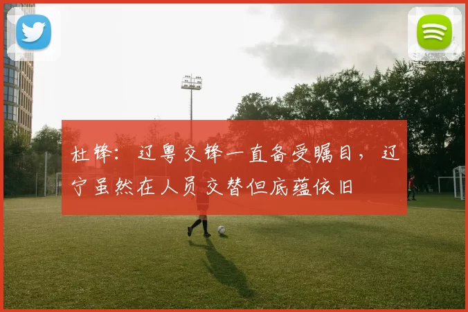 杜锋：辽粤交锋一直备受瞩目，辽宁虽然在人员交替但底蕴依旧