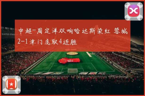 中超-周定洋双响哈达斯染红 蓉城2-1津门虎取4连胜