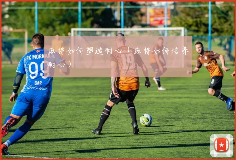 麻将如何塑造耐心（麻将如何培养耐心）
