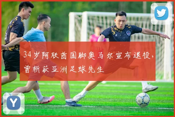 34岁阿联酋国脚奥马尔宣布退役，曾斩获亚洲足球先生