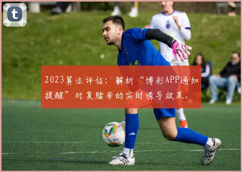 2023算法评估：解析“博彩APP通知提醒”对复赌率的实时诱导效果。（2023年算法评估：探究博彩APP通知推送对复赌率的即时诱导效应）
