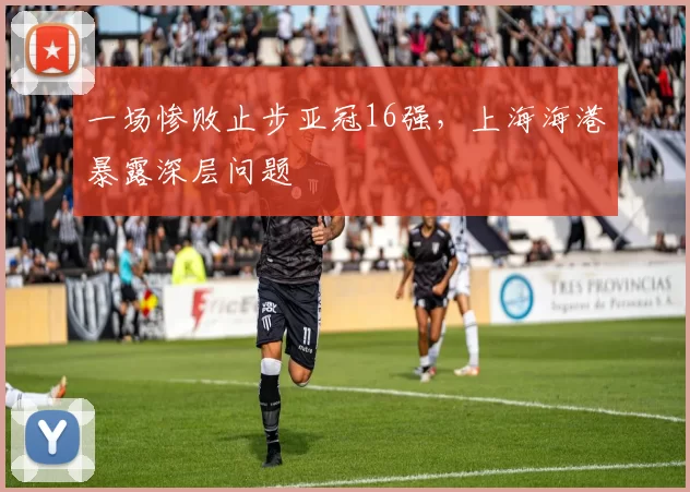 一场惨败止步亚冠16强，上海海港暴露深层问题
