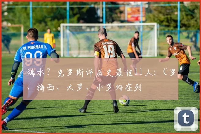 端水？克罗斯评历史最佳11人：C罗、梅西、大罗、小罗均在列