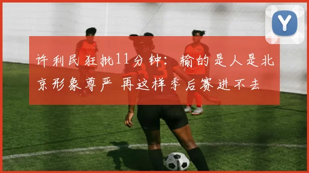 许利民狂批11分钟：输的是人是北京形象尊严 再这样季后赛进不去