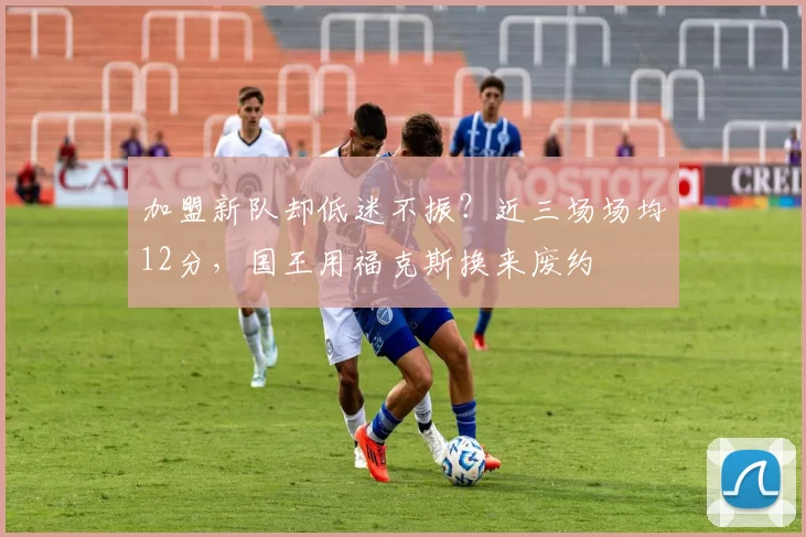 加盟新队却低迷不振？近三场场均12分，国王用福克斯换来废约