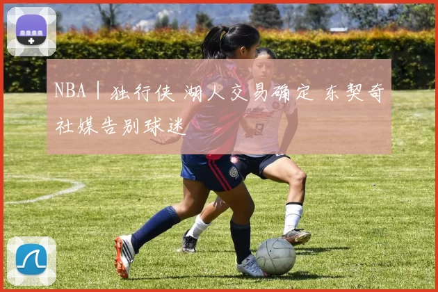 NBA｜独行侠 湖人交易确定 东契奇社媒告别球迷