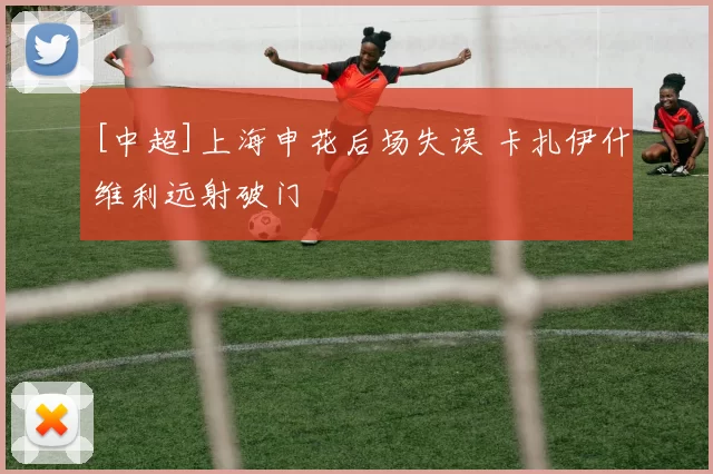 [中超]上海申花后场失误 卡扎伊什维利远射破门