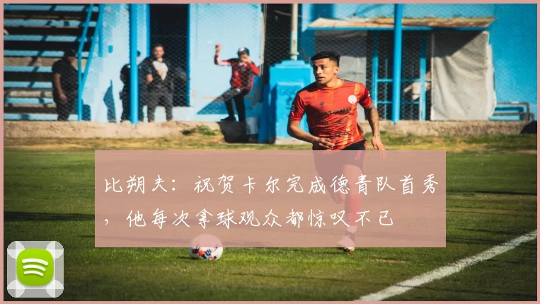 比朔夫：祝贺卡尔完成德青队首秀，他每次拿球观众都惊叹不已