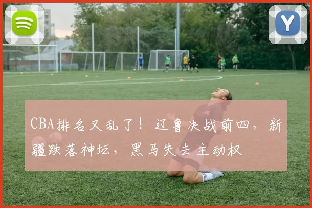 CBA排名又乱了！辽鲁决战前四，新疆跌落神坛，黑马失去主动权