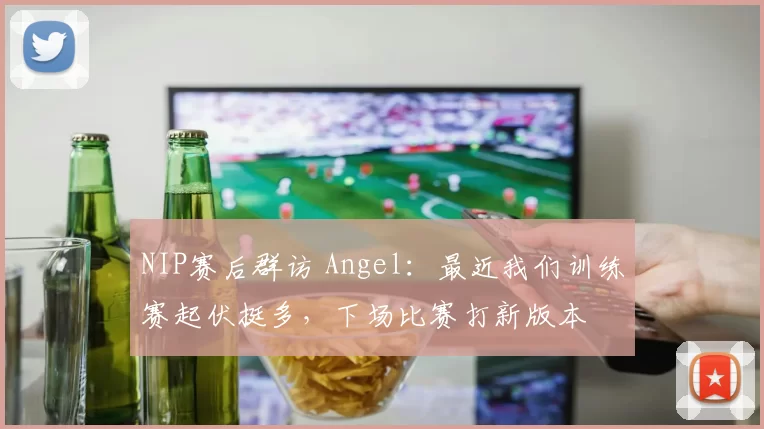 NIP赛后群访 Angel：最近我们训练赛起伏挺多，下场比赛打新版本