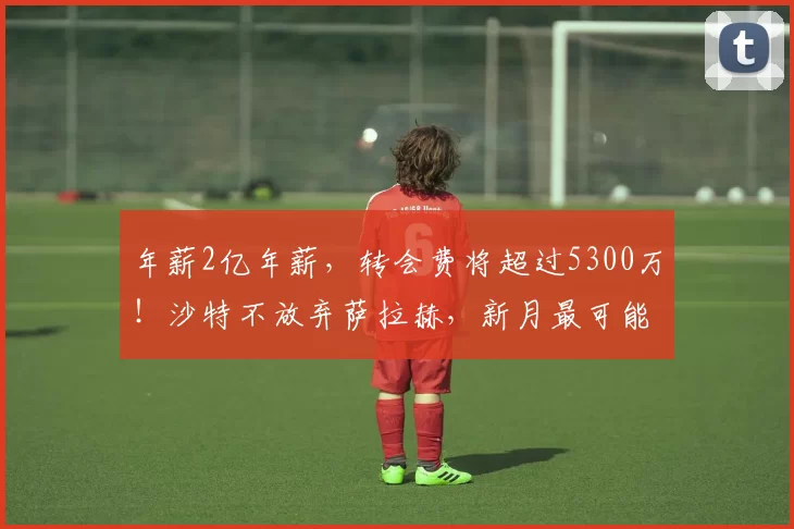 年薪2亿年薪，转会费将超过5300万！沙特不放弃萨拉赫，新月最可能出手