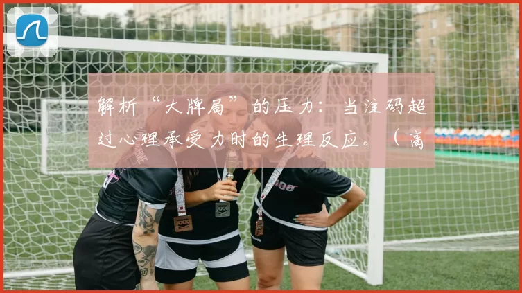 解析“大牌局”的压力：当注码超过心理承受力时的生理反应。（高额牌局压力解读：下注额度超越心理阈值的生理反应）