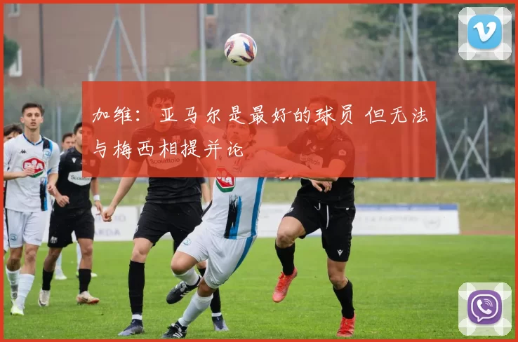 加维：亚马尔是最好的球员 但无法与梅西相提并论