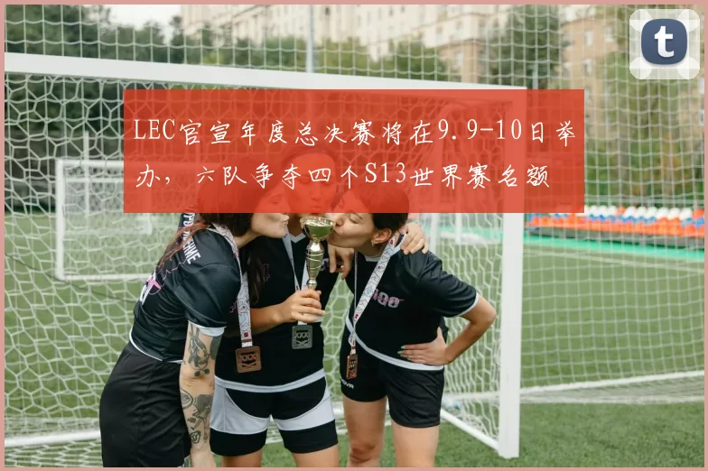 LEC官宣年度总决赛将在9.9-10日举办，六队争夺四个S13世界赛名额
