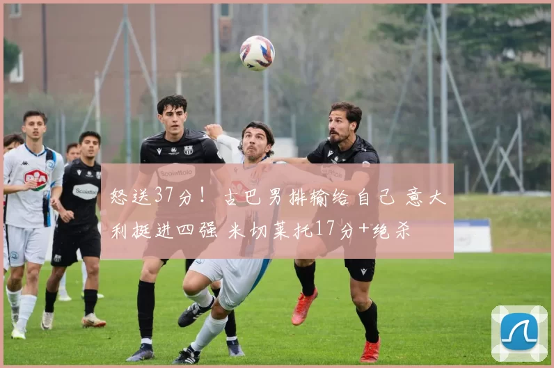 怒送37分！古巴男排输给自己 意大利挺进四强 米切莱托17分+绝杀