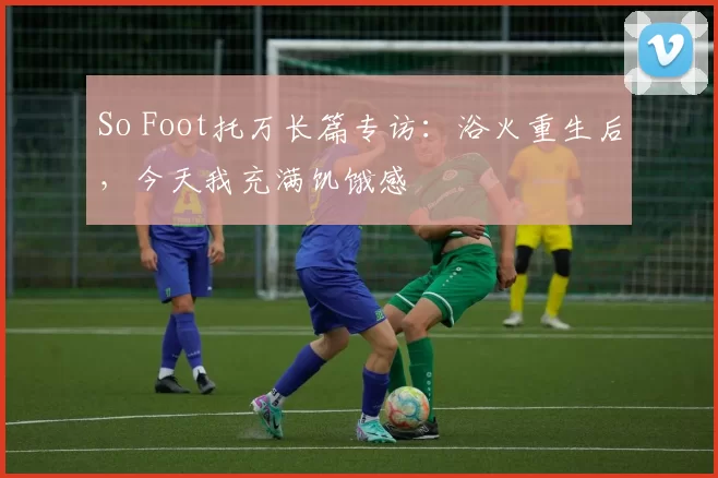 So Foot托万长篇专访：浴火重生后，今天我充满饥饿感