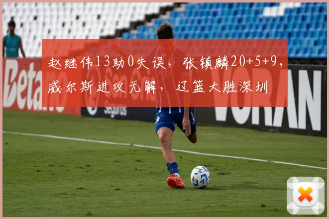 赵继伟13助0失误，张镇麟20+5+9，威尔斯进攻无解，辽篮大胜深圳