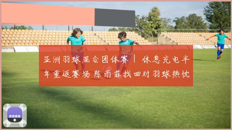亚洲羽球混合团体赛｜ 休息充电半年重返赛场 陈雨菲找回对羽球热忱