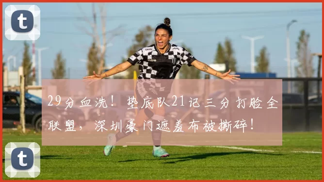 29分血洗！垫底队21记三分打脸全联盟，深圳豪门遮羞布被撕碎！