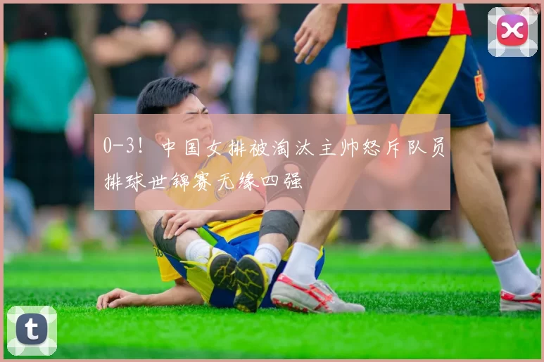 0-3！中国女排被淘汰主帅怒斥队员排球世锦赛无缘四强