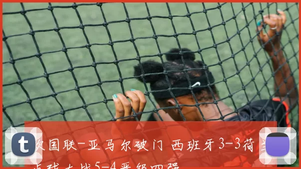 欧国联-亚马尔破门 西班牙3-3荷兰点球大战5-4晋级四强