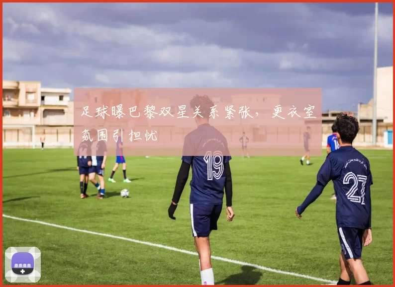 足球曝巴黎双星关系紧张，更衣室氛围引担忧