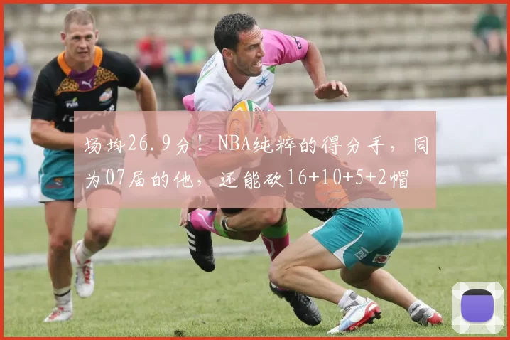 场均26.9分！NBA纯粹的得分手，同为07届的他，还能砍16+10+5+2帽