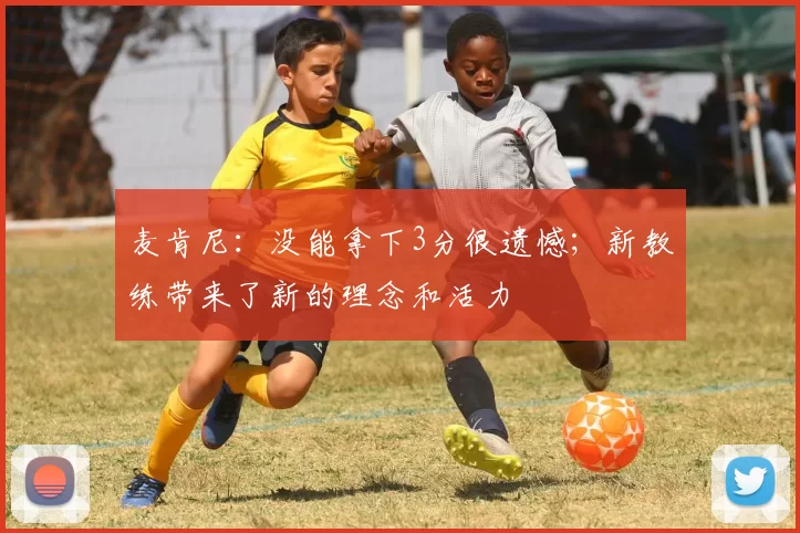 麦肯尼：没能拿下3分很遗憾；新教练带来了新的理念和活力