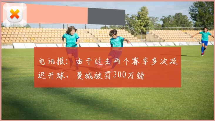电讯报：由于过去两个赛季多次延迟开球，曼城被罚300万镑