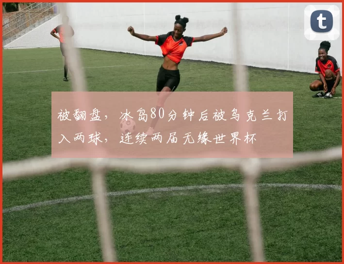 被翻盘，冰岛80分钟后被乌克兰打入两球，连续两届无缘世界杯