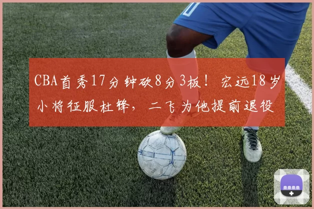 CBA首秀17分钟砍8分3板！宏远18岁小将征服杜锋，二飞为他提前退役