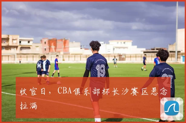 收官日，CBA俱乐部杯长沙赛区悬念拉满