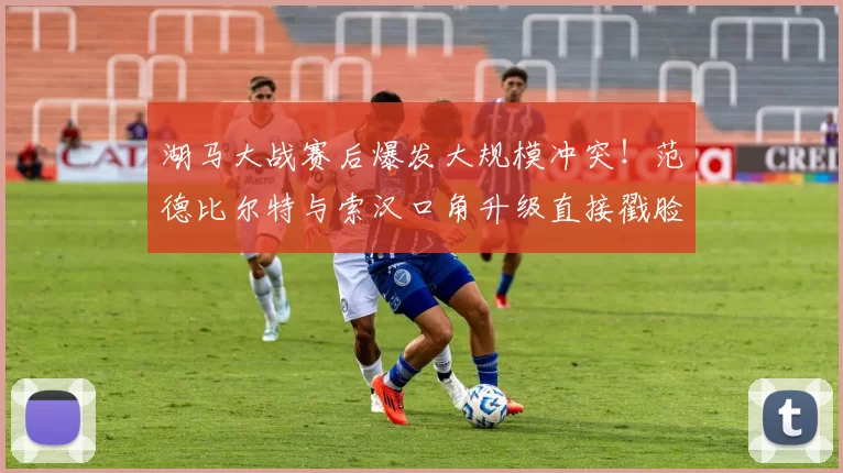 湖马大战赛后爆发大规模冲突！范德比尔特与索汉口角升级直接戳脸