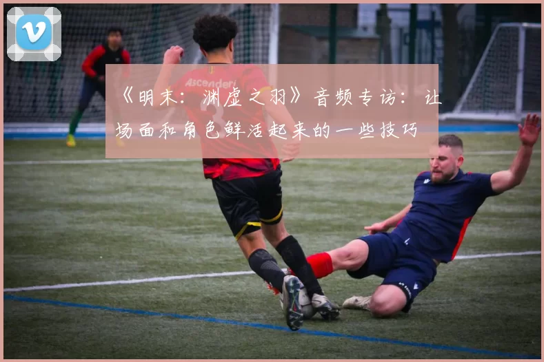 《明末：渊虚之羽》音频专访：让场面和角色鲜活起来的一些技巧