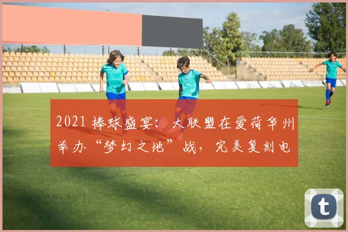 2021 棒球盛宴：大联盟在爱荷华州举办“梦幻之地”战，完美复刻电影场景
