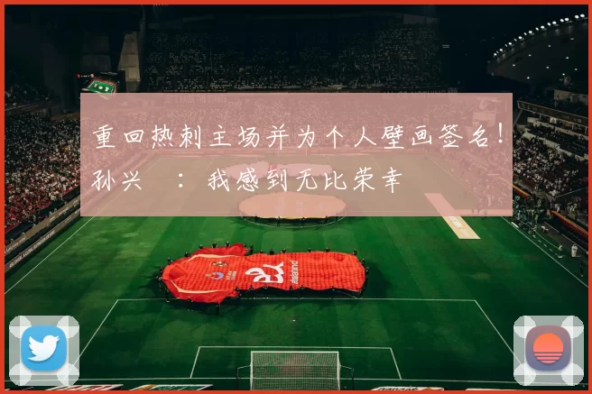 重回热刺主场并为个人壁画签名！孙兴慜：我感到无比荣幸