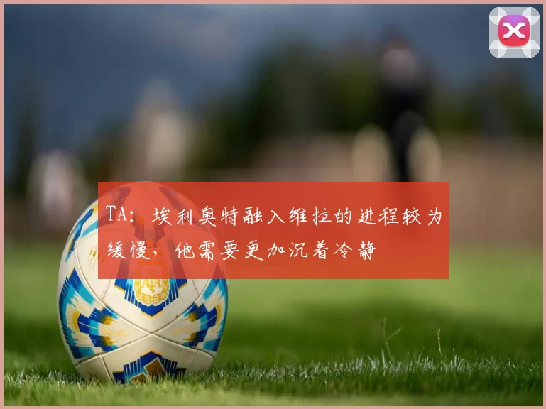 TA：埃利奥特融入维拉的进程较为缓慢，他需要更加沉着冷静
